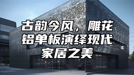 古韻今風(fēng)，雕花鋁單板演繹現(xiàn)代家居之美